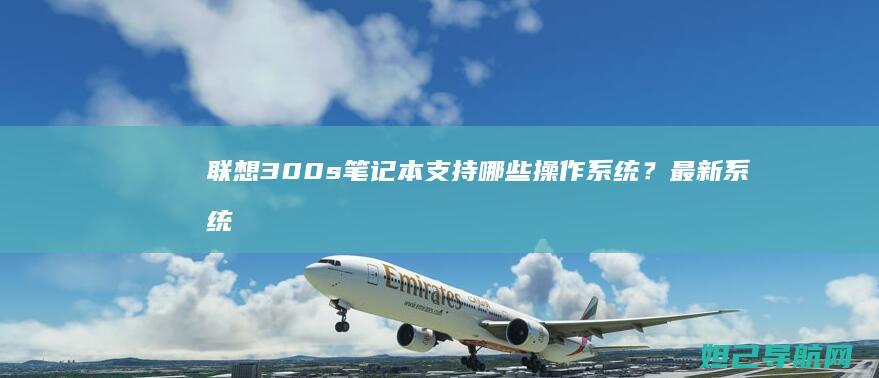 联想300s笔记本支持哪些操作系统？最新系统兼容性指南 (联想300s-14isk)